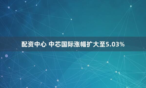 配资中心 中芯国际涨幅扩大至5.03%