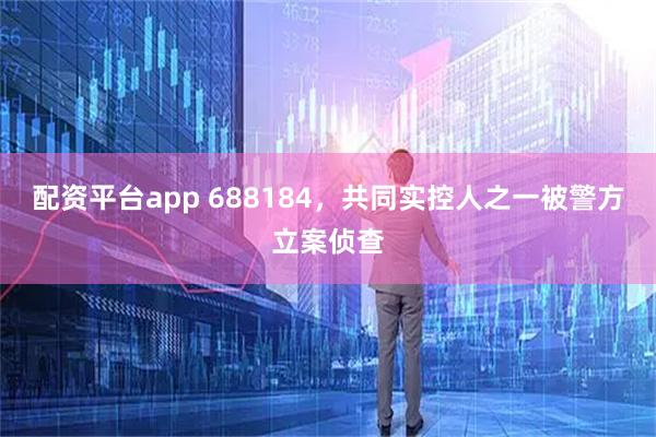 配资平台app 688184，共同实控人之一被警方立案侦查
