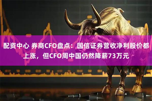 配资中心 券商CFO盘点：国信证券营收净利股价都上涨，但CFO周中国仍然降薪73万元
