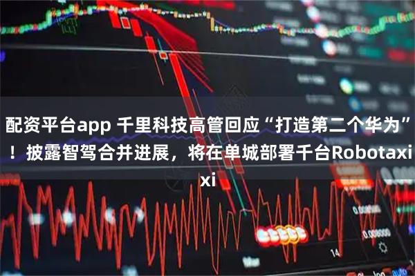 配资平台app 千里科技高管回应“打造第二个华为” ！披露智驾合并进展，将在单城部署千台Robotaxi