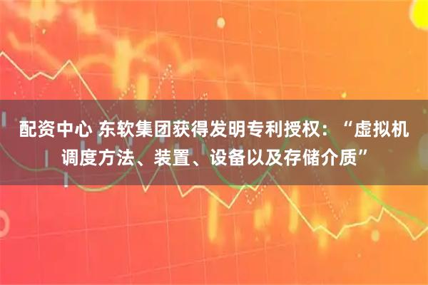 配资中心 东软集团获得发明专利授权：“虚拟机调度方法、装置、设备以及存储介质”