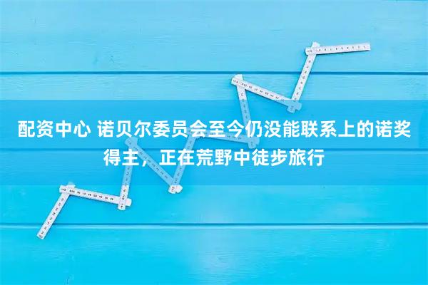 配资中心 诺贝尔委员会至今仍没能联系上的诺奖得主，正在荒野中徒步旅行