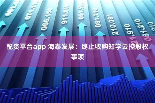 配资平台app 海泰发展：终止收购知学云控股权事项