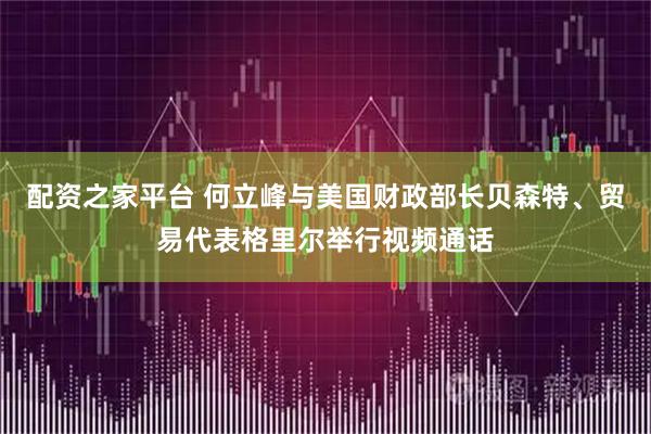配资之家平台 何立峰与美国财政部长贝森特、贸易代表格里尔举行视频通话