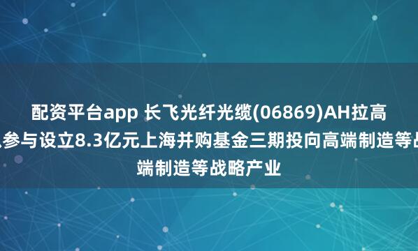 配资平台app 长飞光纤光缆(06869)AH拉高逾7% 拟参与设立8.3亿元上海并购基金三期投向高端制造等战略产业