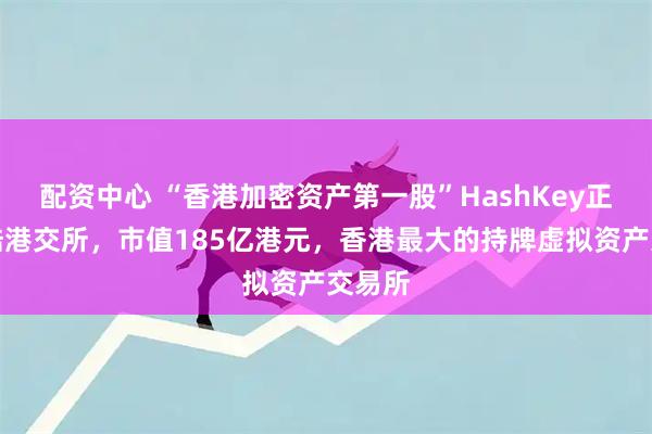 配资中心 “香港加密资产第一股”HashKey正式登陆港交所，市值185亿港元，香港最大的持牌虚拟资产交易所