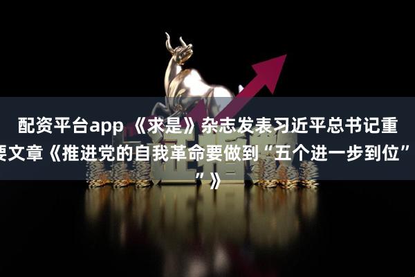 配资平台app 《求是》杂志发表习近平总书记重要文章《推进党的自我革命要做到“五个进一步到位”》