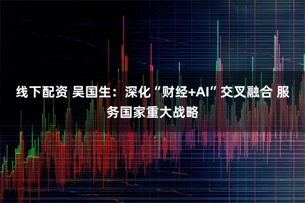 线下配资 吴国生：深化“财经+AI”交叉融合 服务国家重大战略