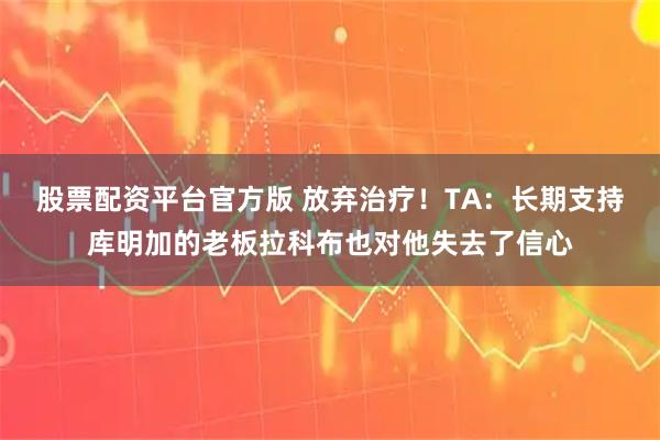 股票配资平台官方版 放弃治疗！TA：长期支持库明加的老板拉科布也对他失去了信心