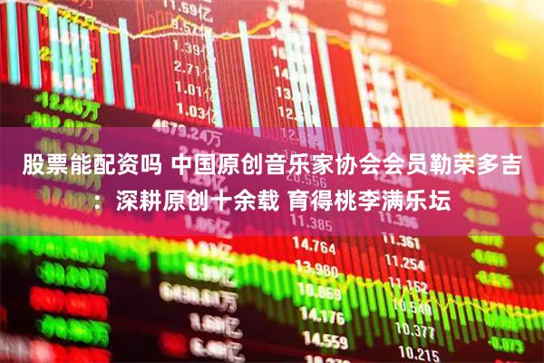 股票能配资吗 中国原创音乐家协会会员勒荣多吉：深耕原创十余载 育得桃李满乐坛