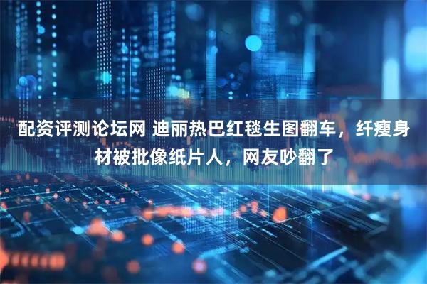 配资评测论坛网 迪丽热巴红毯生图翻车，纤瘦身材被批像纸片人，网友吵翻了