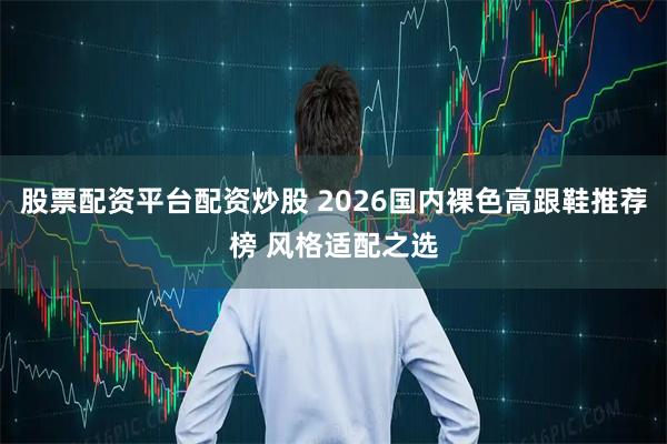 股票配资平台配资炒股 2026国内裸色高跟鞋推荐榜 风格适配之选