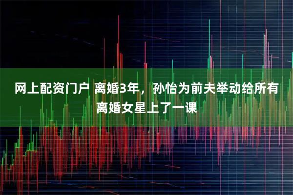 网上配资门户 离婚3年，孙怡为前夫举动给所有离婚女星上了一课