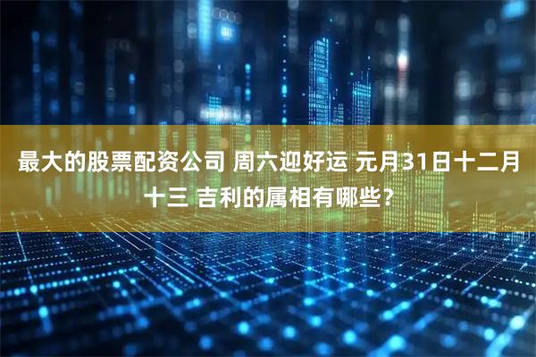 最大的股票配资公司 周六迎好运 元月31日十二月十三 吉利的属相有哪些？