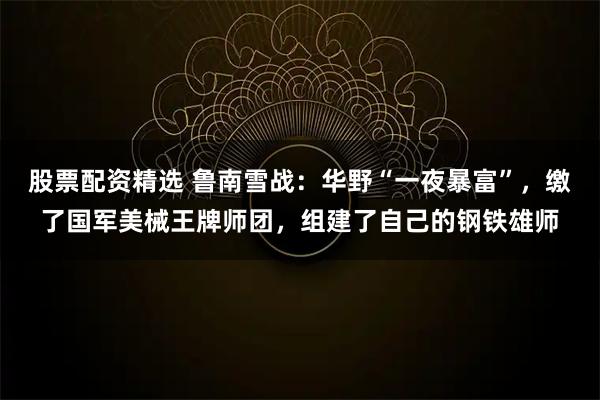 股票配资精选 鲁南雪战：华野“一夜暴富”，缴了国军美械王牌师团，组建了自己的钢铁雄师