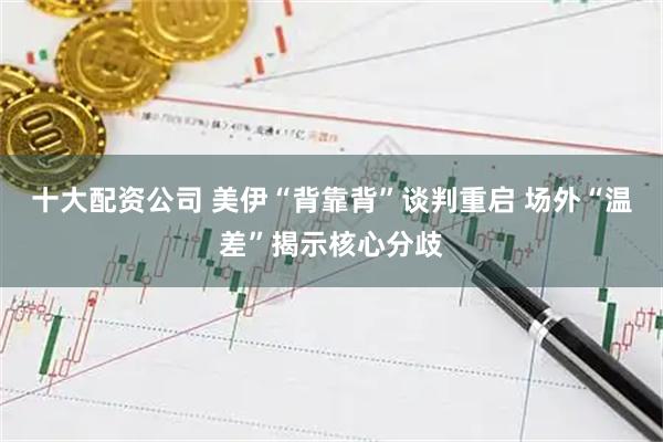 十大配资公司 美伊“背靠背”谈判重启 场外“温差”揭示核心分歧