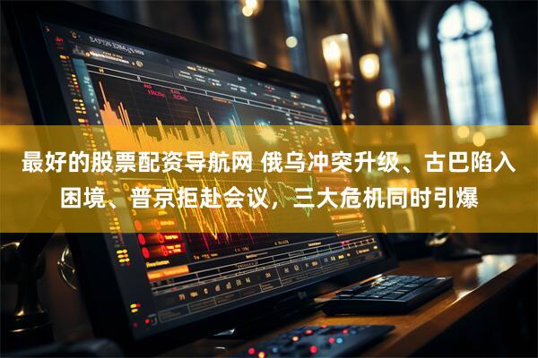 最好的股票配资导航网 俄乌冲突升级、古巴陷入困境、普京拒赴会议，三大危机同时引爆