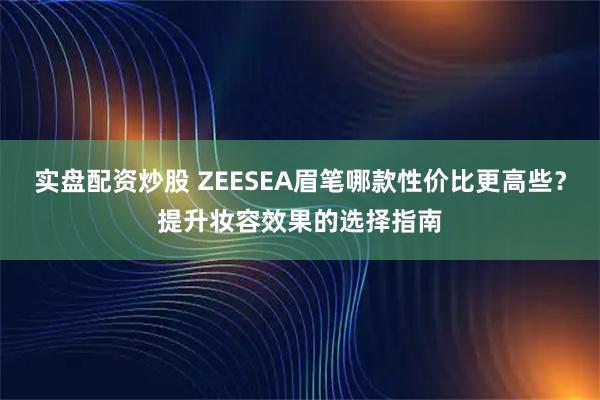 实盘配资炒股 ZEESEA眉笔哪款性价比更高些？提升妆容效果的选择指南