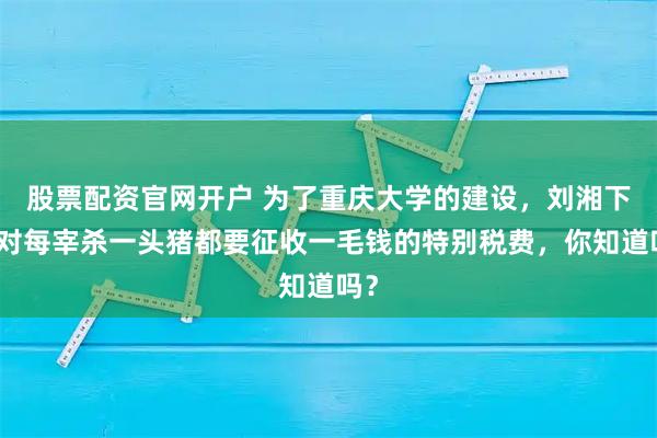 股票配资官网开户 为了重庆大学的建设，刘湘下令对每宰杀一头猪都要征收一毛钱的特别税费，你知道吗？