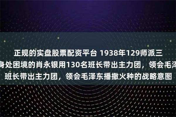 正规的实盘股票配资平台 1938年129师派三百老兵骨干深入基层，身处困境的肖永银用130名班长带出主力团，领会毛泽东播撒火种的战略意图