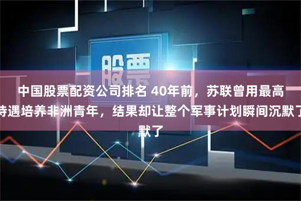 中国股票配资公司排名 40年前，苏联曾用最高待遇培养非洲青年，结果却让整个军事计划瞬间沉默了