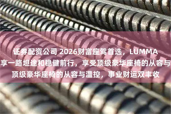 证券配资公司 2026财富座驾首选，LUMMA助您执掌五路财源，奢享一路坦途和稳健前行，享受顶级豪华座椅的从容与温控，事业财运双丰收