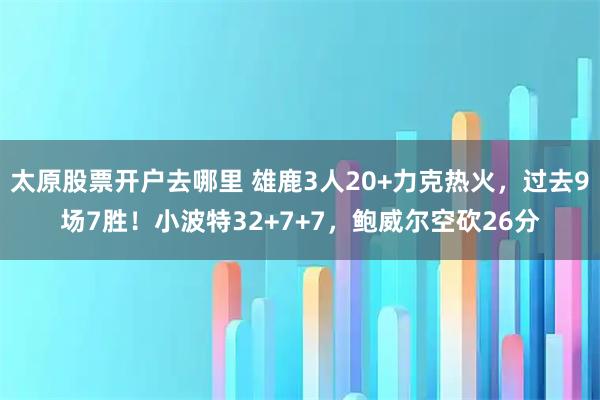 太原股票开户去哪里 雄鹿3人20+力克热火，过去9场7胜！小波特32+7+7，鲍威尔空砍26分