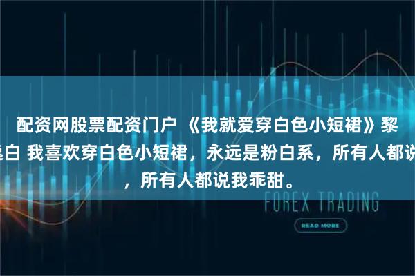 配资网股票配资门户 《我就爱穿白色小短裙》黎穗穗沈逸白 我喜欢穿白色小短裙，永远是粉白系，所有人都说我乖甜。