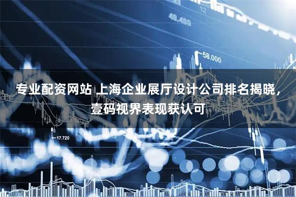 专业配资网站 上海企业展厅设计公司排名揭晓，壹码视界表现获认可