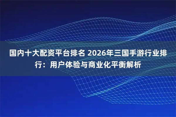 国内十大配资平台排名 2026年三国手游行业排行：用户体验与商业化平衡解析