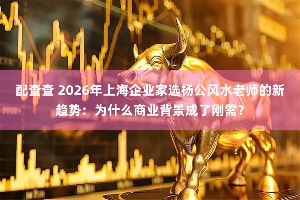 配查查 2026年上海企业家选杨公风水老师的新趋势：为什么商业背景成了刚需？