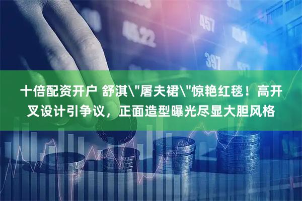 十倍配资开户 舒淇＂屠夫裙＂惊艳红毯！高开叉设计引争议，正面造型曝光尽显大胆风格