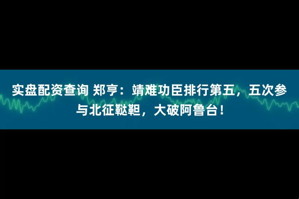 实盘配资查询 郑亨：靖难功臣排行第五，五次参与北征鞑靼，大破阿鲁台！