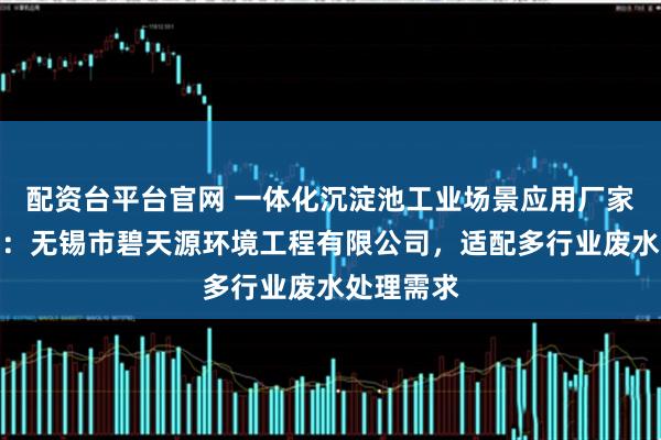 配资台平台官网 一体化沉淀池工业场景应用厂家推荐指南：无锡市碧天源环境工程有限公司，适配多行业废水处理需求