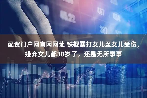 配资门户网官网网址 铁棍暴打女儿至女儿受伤，嫌弃女儿都30岁了，还是无所事事