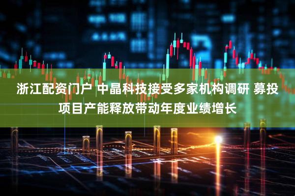 浙江配资门户 中晶科技接受多家机构调研 募投项目产能释放带动年度业绩增长